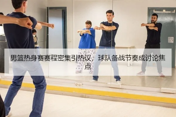 男篮热身赛赛程密集引热议，球队备战节奏成讨论焦点