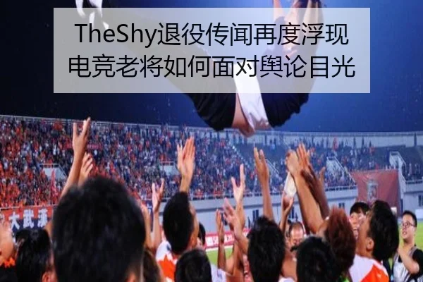 TheShy退役传闻再度浮现 电竞老将如何面对舆论目光